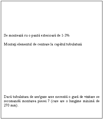 Text Box: Se monteaza cu o panta exterioara de 1-3%

Montati elementul de centrare la capatul tubulaturii











Daca tubulatura de aer/gaze arse necesita o gura de vizitare se recomanda montarea piesei 7 (care are o lungime minima de 270 mm).

